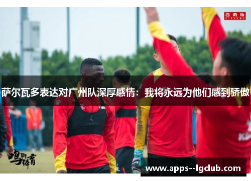 萨尔瓦多表达对广州队深厚感情：我将永远为他们感到骄傲