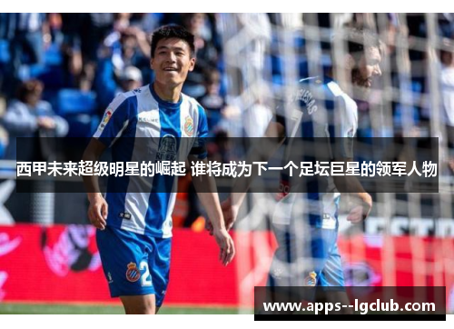 西甲未来超级明星的崛起 谁将成为下一个足坛巨星的领军人物