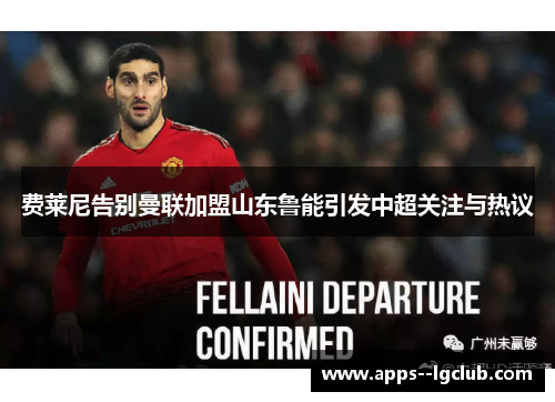 费莱尼告别曼联加盟山东鲁能引发中超关注与热议