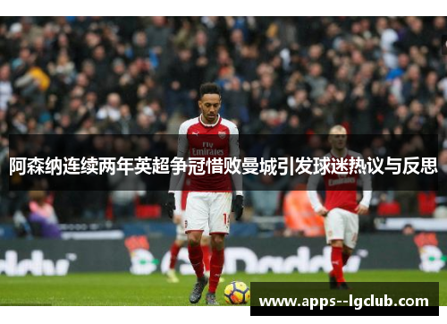 阿森纳连续两年英超争冠惜败曼城引发球迷热议与反思